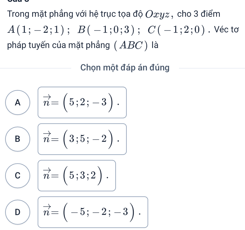 Trong mặt phẳng với hệ trục tọa độ Oxγz , cho 3 điểm
A(1;-2;1); B(-1;0;3); C(-1;2;0). Véc tơ
pháp tuyến của mặt phẳng (ABC ) là
Chọn một đáp án đúng
A vector n=(5;2;-3).
B vector n=(3;5;-2).
C vector n=(5;3;2).
D vector n=(-5;-2;-3).