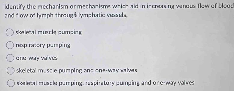 Identify the mechanism or mechanisms which aid in increasing venous flow of blood
and flow of lymph throug] lymphatic vessels.
skeletal musclę pumping
respiratory pumping
one-way valves
skeletal muscle pumping and one-way valves
skeletal muscle pumping, respiratory pumping and one-way valves