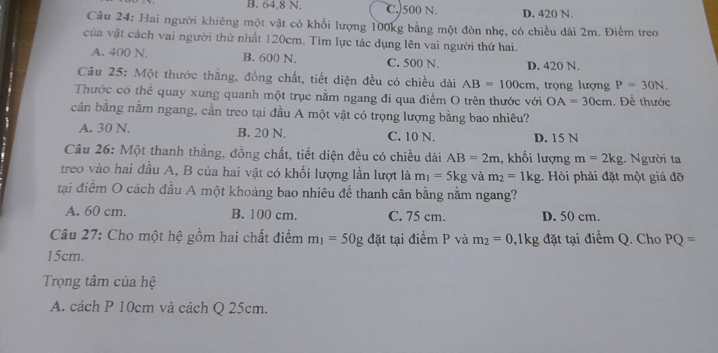 B. 64,8 N. C. 500 N. D. 420 N.
Câu 24: Hai người khiêng một vật có khối lượng 100kg bằng một đòn nhẹ, có chiều dài 2m. Điểm treo
của vật cách vai người thứ nhất 120cm. Tìm lực tác dụng lên vai người thứ hai.
A. 400 N. B. 600 N.
C. 500 N. D. 420 N.
Câu 25: Một thước thăng, đồng chất, tiết diện đều có chiều dài AB=100cm , trọng lượng P=30N. 
Thước có thể quay xung quanh một trục nằm ngang đi qua điểm O trên thước với OA=30cm. Để thước
cần bằng nằm ngang, cần treo tại đầu A một vật có trọng lượng bằng bao nhiêu?
A. 30 N. B. 20 N. C. 10 N.
D. 15 N
Câu 26: Một thanh thắng, đồng chất, tiết diện đều có chiều dài AB=2m , khối lượng m=2kg. Người ta
treo vào hai đầu A, B của hai vật có khối lượng lần lượt là m_1=5kg và m_2=1kg 1. Hỏi phải đặt một giá đỡ
tại điểm O cách đầu A một khoảng bao nhiêu đề thanh cân bằng nằm ngang?
A. 60 cm. B. 100 cm. C. 75 cm. D. 50 cm.
Câu 27: Cho một hệ gồm hai chất điểm m_1=50g đặt tại điểm P và m_2=0 ,1kg đặt tại điểm Q. Cho PQ=
15cm.
Trọng tâm của hệ
A. cách P 10cm và cách Q 25cm.