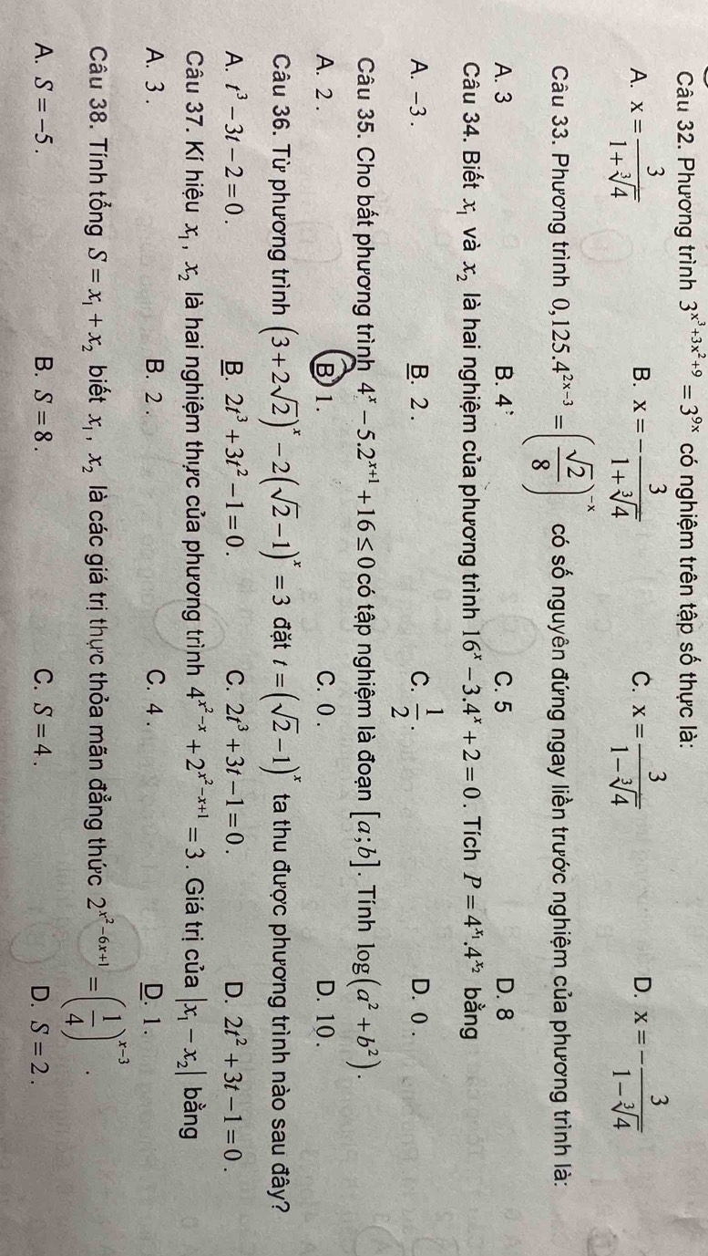 Phương trình 3^(x^3)+3x^2+9=3^(9x) có nghiệm trên tập số thực là:
A. x= 3/1+sqrt[3](4)  x=- 3/1+sqrt[3](4)  x= 3/1-sqrt[3](4)  x=- 3/1-sqrt[3](4) 
B.
C.
D.
Câu 33. Phương trình 0,125.4^(2x-3)=( sqrt(2)/8 )^-x có số nguyên đứng ngay liền trước nghiệm của phương trình là:
A. 3 B. 4^: C. 5 D. 8
Câu 34. Biết x_1 và x_2 là hai nghiệm của phương trình 16^x-3.4^x+2=0. Tích P=4^(x_1).4^(x_2) bằng
A. -3 . B. 2 . C.  1/2 . D. 0 .
Câu 35. Cho bất phương trình 4^x-5.2^(x+1)+16≤ 0 có tập nghiệm là đoạn [a;b]. Tính log (a^2+b^2).
A. 2 . B 1. C. 0 . D. 10 .
Câu 36. Từ phương trình (3+2sqrt(2))^x-2(sqrt(2)-1)^x=3 đặt t=(sqrt(2)-1)^x ta thu được phương trình nào sau đây?
A. t^3-3t-2=0. B. 2t^3+3t^2-1=0. C. 2t^3+3t-1=0. D. 2t^2+3t-1=0.
Câu 37. Kí hiệu x_1,x_2 là hai nghiệm thực của phương trình 4^(x^2)-x+2^(x^2)-x+1=3. Giá trị của |x_1-x_2| bằng
A. 3 . B. 2 . C. 4 . D. 1.
Câu 38. Tính tổng S=x_1+x_2 biết x_1,x_2 là các giá trị thực thỏa mãn đẳng thức 2^(x^2)-6x+1=( 1/4 )^x-3.
A. S=-5. B. S=8. C. S=4. D. S=2.