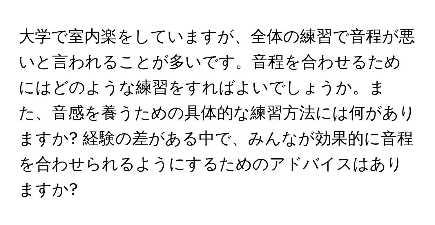 大学で室内楽をしていますが、全体の練習で音程が悪いと言われることが多いです。音程を合わせるためにはどのような練習をすればよいでしょうか。また、音感を養うための具体的な練習方法には何がありますか? 経験の差がある中で、みんなが効果的に音程を合わせられるようにするためのアドバイスはありますか?