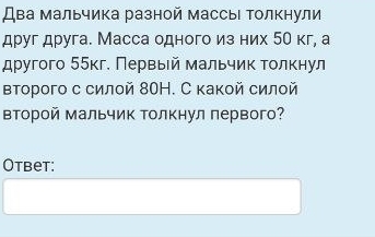 Два мальчика разной массыι Τолкнули 
друг друга. Масса одного из них 5θ кг, а 
другого 55кг. Πервьей мальчик τοлκнул 
второго с силой 80Н. С какой силой 
ΒΤорой мальчик Τолкнул первого? 
Otbet: