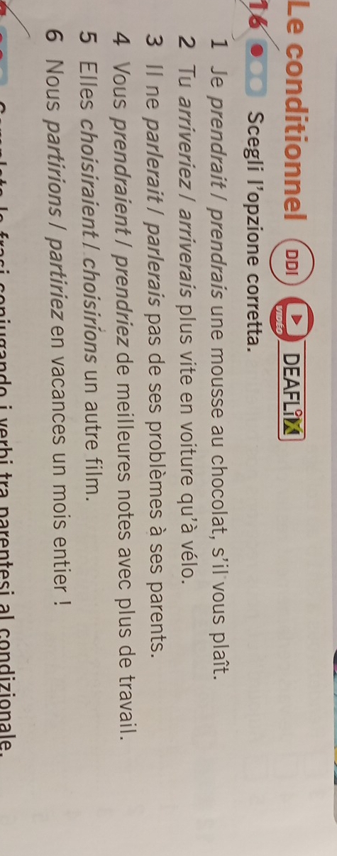 Le conditionnel DDI DEAFLIN 
16 Scegli l’opzione corretta. 
1 Je prendrait / prendrais une mousse au chocolat, s'il vous plaît. 
2 Tu arriveriez | arriverais plus vite en voiture qu'à vélo. 
3 Il ne parlerait / parlerais pas de ses problèmes à ses parents. 
4 Vous prendraient / prendriez de meilleures notes avec plus de travail. 
5 Elles choisiraient I choisirions un autre film. 
6 Nous partirions | partiriez en vacances un mois entier ! 
n i g an d o i erb i tra parentesi al condizionale.