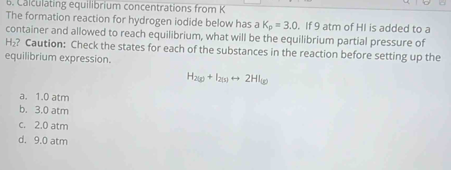 Calculating equilibrium concentrations from K
The formation reaction for hydrogen iodide below has a K_p=3.0. If 9 atm of HI is added to a
container and allowed to reach equilibrium, what will be the equilibrium partial pressure of
H_2 ? Caution: Check the states for each of the substances in the reaction before setting up the
equilibrium expression.
H_2(g)+I_2(s)rightarrow 2HI_(g)
a. 1.0 atm
b. 3.0 atm
c. 2.0 atm
d. 9.0 atm