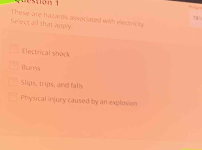 destion 1
Aogna
78
These are hazards associated with electricity.
Select all that apply:
Electrical shock
Burns
Slips, trips, and falls
Physical injury caused by an explosion