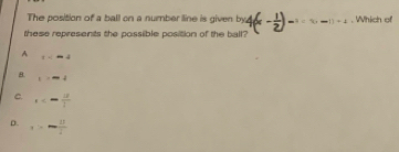 The position of a ball on a number line is given eta -1=1,-1)+1 , Which of
these represents the possible position of the ball?
A t
8. t=-4
C. x<- 12/1 
D. a>- 11/4 