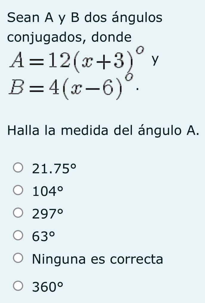 Sean A y B dos ángulos
conjugados, donde
A=12(x+3)^circ  y
B=4(x-6)^circ . 
Halla la medida del ángulo A.
21.75°
104°
297°
63°
Ninguna es correcta
360°