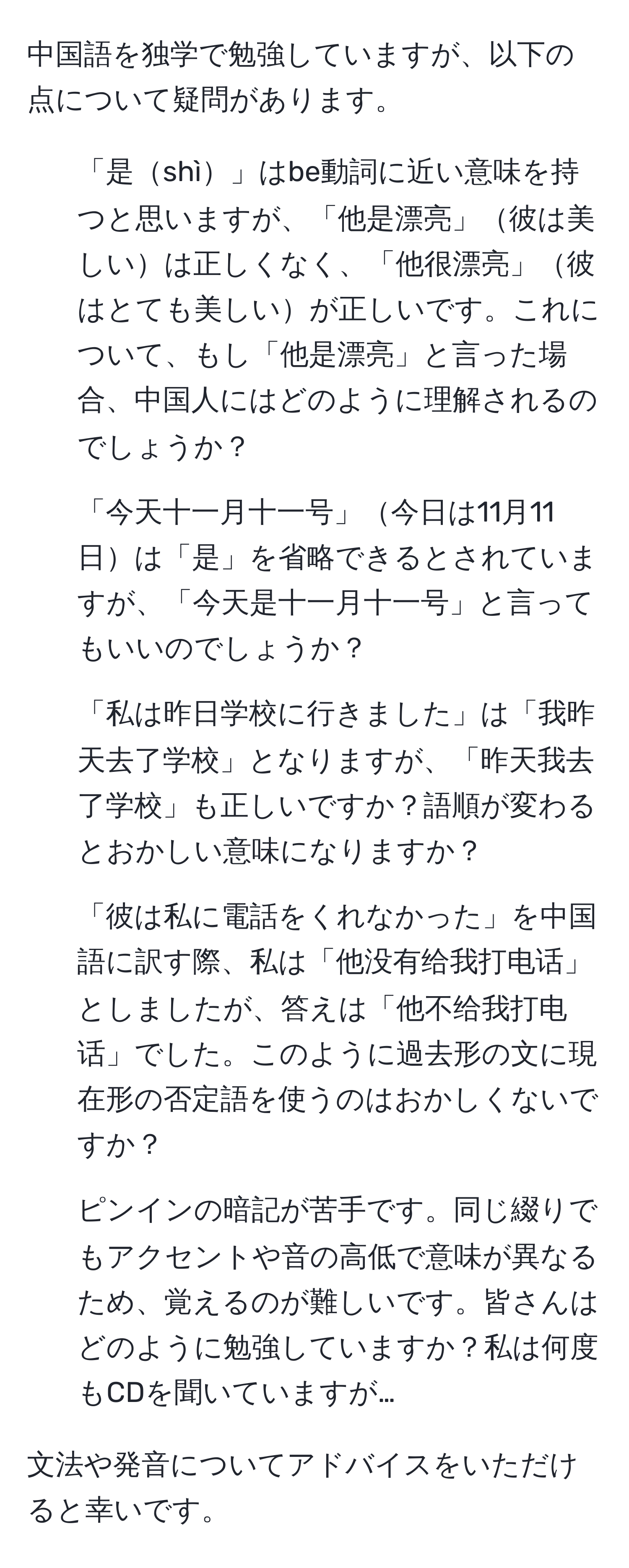 中国語を独学で勉強していますが、以下の点について疑問があります。  
1. 「是shì」はbe動詞に近い意味を持つと思いますが、「他是漂亮」彼は美しいは正しくなく、「他很漂亮」彼はとても美しいが正しいです。これについて、もし「他是漂亮」と言った場合、中国人にはどのように理解されるのでしょうか？  
2. 「今天十一月十一号」今日は11月11日は「是」を省略できるとされていますが、「今天是十一月十一号」と言ってもいいのでしょうか？  
3. 「私は昨日学校に行きました」は「我昨天去了学校」となりますが、「昨天我去了学校」も正しいですか？語順が変わるとおかしい意味になりますか？  
4. 「彼は私に電話をくれなかった」を中国語に訳す際、私は「他没有给我打电话」としましたが、答えは「他不给我打电话」でした。このように過去形の文に現在形の否定語を使うのはおかしくないですか？  
5. ピンインの暗記が苦手です。同じ綴りでもアクセントや音の高低で意味が異なるため、覚えるのが難しいです。皆さんはどのように勉強していますか？私は何度もCDを聞いていますが…  

文法や発音についてアドバイスをいただけると幸いです。