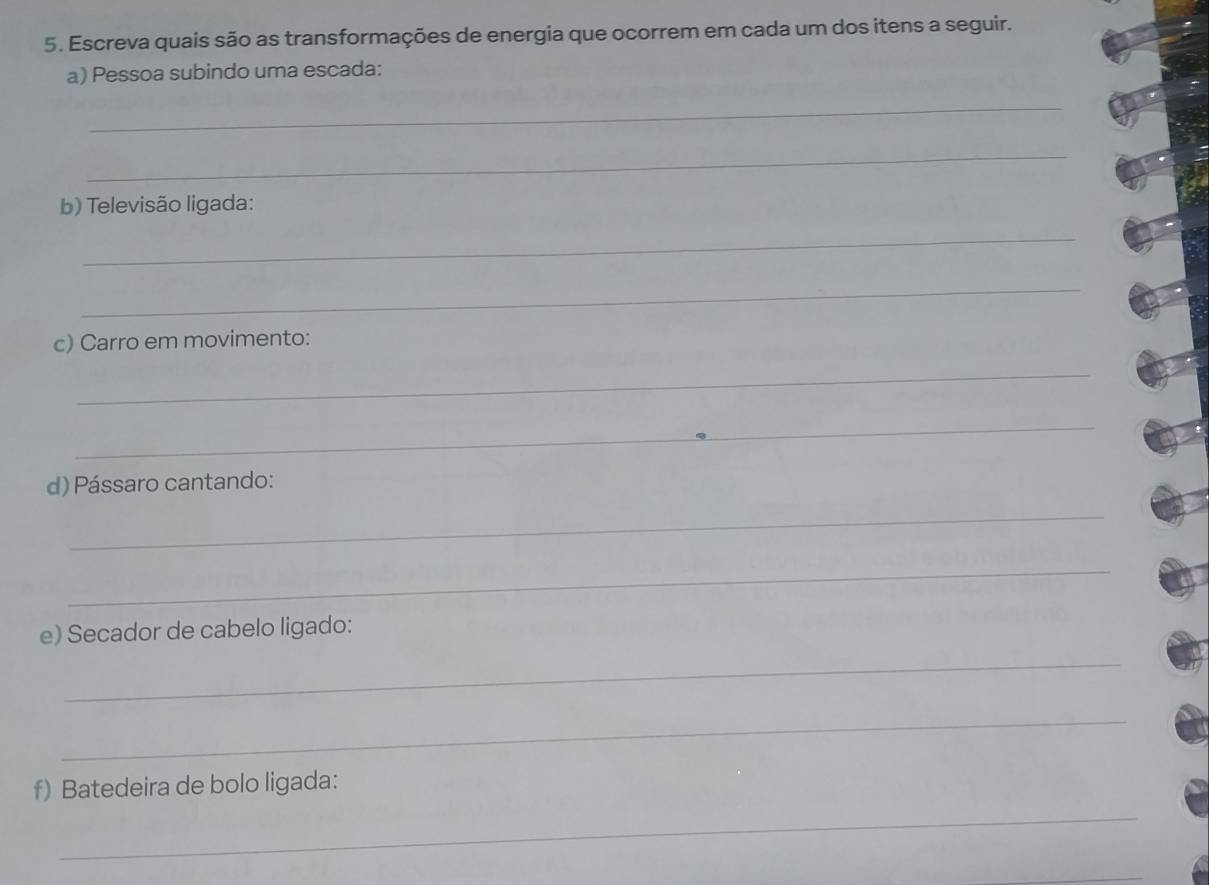 Escreva quais são as transformações de energia que ocorrem em cada um dos itens a seguir. 
a) Pessoa subindo uma escada: 
_ 
_ 
b) Televisão ligada: 
_ 
_ 
c) Carro em movimento: 
_ 
_ 
d) Pássaro cantando: 
_ 
_ 
e) Secador de cabelo ligado: 
_ 
_ 
f) Batedeira de bolo ligada: 
_ 
_