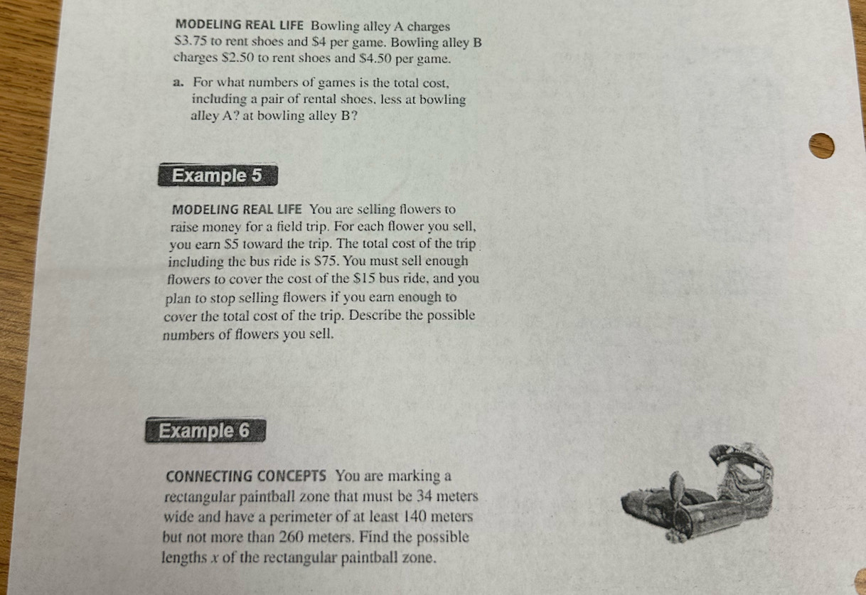 MODELING REAL LIFE Bowling alley A charges
$3.75 to rent shoes and $4 per game. Bowling alley B 
charges $2.50 to rent shoes and $4.50 per game. 
a. For what numbers of games is the total cost, 
including a pair of rental shoes, less at bowling 
alley A? at bowling alley B? 
Example 5 
MODELING REAL LIFE You are selling flowers to 
raise money for a field trip. For each flower you sell, 
you earn $5 toward the trip. The total cost of the trip 
including the bus ride is $75. You must sell enough 
flowers to cover the cost of the $15 bus ride, and you 
plan to stop selling flowers if you earn enough to 
cover the total cost of the trip. Describe the possible 
numbers of flowers you sell. 
Example 6 
CONNECTING CONCEPTS You are marking a 
rectangular paintball zone that must be 34 meters
wide and have a perimeter of at least 140 meters
but not more than 260 meters. Find the possible 
lengths x of the rectangular paintball zone.