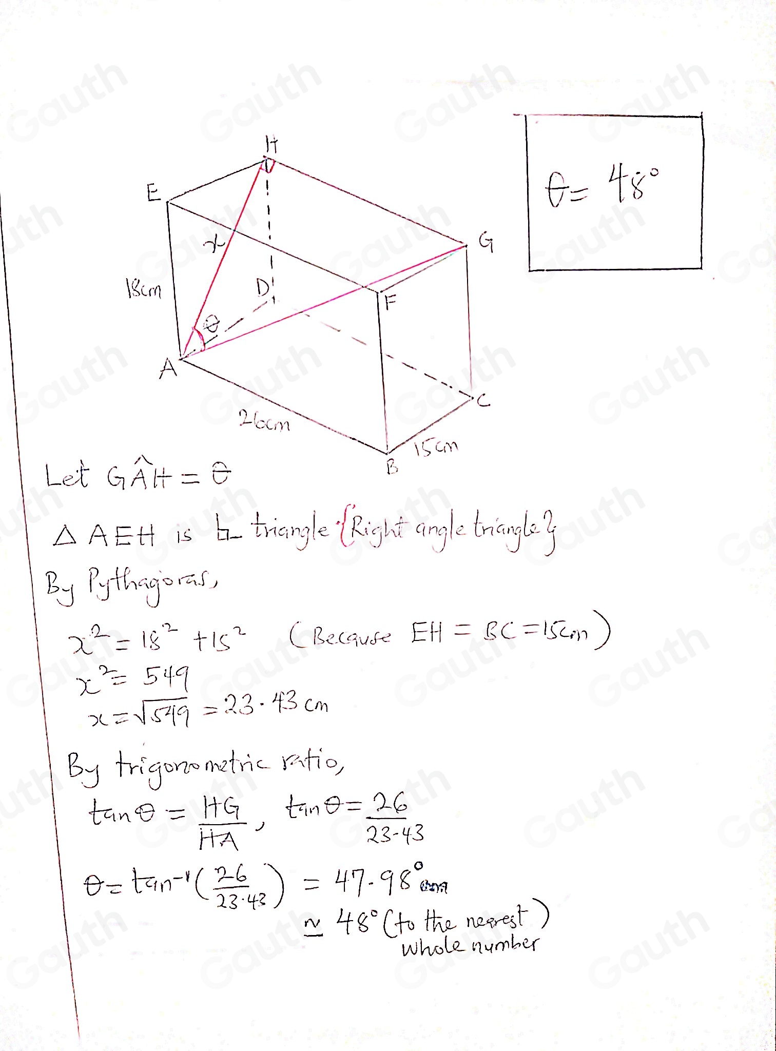 θ =48°
Let
△ AEH is triangle Right angle triangiy 
By Pythigoreas,
x^2=18^2+15^2 (Because EH=BC=15cm)
x^2=549
x=sqrt(549)=23.43cm
By frigonomatric ratio,
tan θ = HG/HA , tan θ = 26/23.43 
θ =tan^(-1)( 26/23.43 )=47.98°cm
approx 48° (to the nearest ) 
whole number