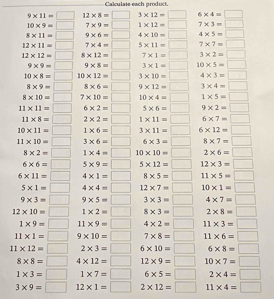 Calculate each product.
9* 11=□ 12* 8=□ 3* 12=□ 6* 4=□
10* 9=□ 7* 9=□ 1* 12=□ 7* 3=□
8* 11=□ 9* 6=□ 4* 10=□ 4* 5=□
12* 11=□ 7* 4=□ 5* 11=□ 7* 7=□
12* 12=□ 8* 12=□ 7* 1=□ 3* 2=□
9* 9=□ □  9* 8=□^ 3* 1=□ 10* 5=□
10* 8=□ 10* 12=□ 3* 10=□ 4* 3=□
8* 9=□ 8* 6=□ 9* 12=□ 3* 4=□
8* 10=□ 7* 10=□ 10* 4=□ 1* 5=□
11* 11=□ 6* 2=□ □  5* 6=□ 9* 2=□
11* 8=□ 2* 2=□ 1* 11=□ 6* 7=□
10* 11=□ 1* 6=□ □  3* 11=□ 6* 12=□
11* 10=□ 3* 6=□ frac □  6* 3=□ 8* 7=□
8* 2=□ 1* 4=□ 10* 10=□ 2* 6=□
6* 6=□ 5* 9=□ □  5* 12=□ 12* 3=□
6* 11=□ 4* 1=□ 8* 5=□ 11* 5=□
5* 1=□ 4* 4=□ 12* 7=□ 10* 1=□
9* 3=□ 9* 5=□ 3* 3=□ 4* 7=□
12* 10=□ 1* 2=□ 8* 3=□ 2* 8=□
1* 9=□^ 11* 9=□ 4* 2=□ 11* 3=□
11* 1=□° 9* 10=□ 7* 8=□ 11* 6=□
11* 12=□ 2* 3=□ 6* 10=□ 6* 8=□
8* 8=□ 4* 12=□ 12* 9=□ 10* 7=□
1* 3=□ 1* 7=□ 6* 5=□ 2* 4=□
3* 9=□ 12* 1=□ 2* 12=□ 11* 4=□