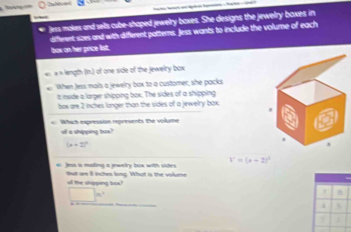 Boolung c 1 Cashboaá
Tractics: Numoric and Aégobraic Expressions - Tractice - Lével F
Jess makes and sells cube-shaped jewelry boxes. She designs the jewelry boxes in
different sizes and with different patterns. Jess wants to include the volume of each
box on her price list.
3= length (In.) of one side of the jewelry box 
When Jess mals a jewelry box to a customer, she packs
It inside a larger shipping box. The sides of a shipping
bax are 2 inches longer than the sides of a jewelry box.
Which expression represents the volume
of a shipping bax?
(x+2)^circ 
V=(3+2)^3
Jess is maling a jewelry box with sides
that are B inches long. What is the volume
all the shipping box?
□ m^2
= 
4
