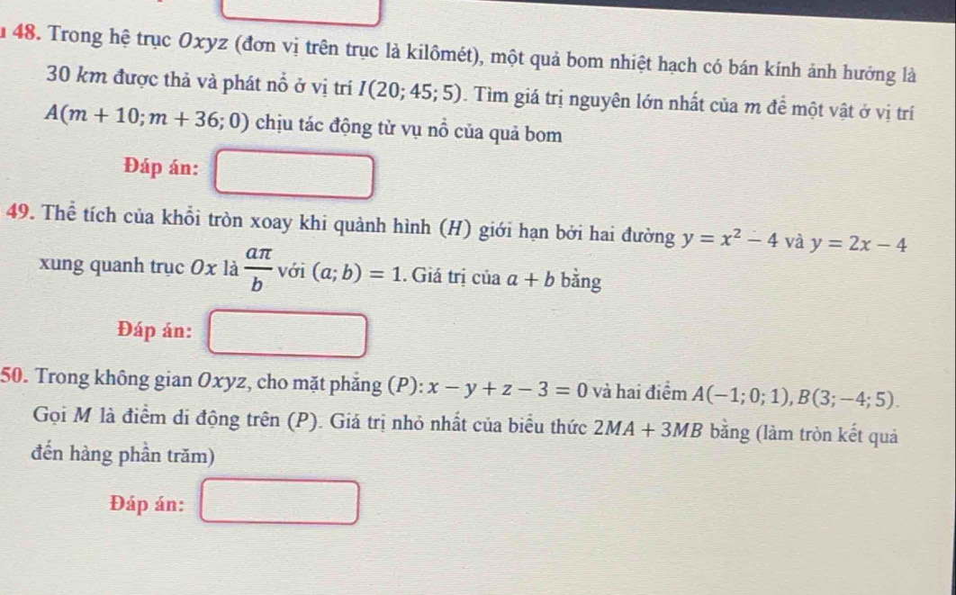 Âu 48. Trong hệ trục Oxyz (đơn vị trên trục là kilômét), một quả bom nhiệt hạch có bán kính ảnh hướng là
30 km được thả và phát nổ ở vị trí I(20;45;5). Tìm giá trị nguyên lớn nhất của m đề một vật ở vị trí
A(m+10;m+36;0) chịu tác động từ vụ nổ của quả bom 
Đáp án: 
49. Thể tích của khỗi tròn xoay khi quảnh hình (H) giới hạn bởi hai đường y=x^2-4 và y=2x-4
xung quanh trục 0x là  aπ /b  với (a;b)=1. Giá trị của a+b bàng 
Đáp án: 
50. Trong không gian Oxyz, cho mặt phẳng (P): x-y+z-3=0 và hai điểm A(-1;0;1), B(3;-4;5). 
Gọi M là điểm di động trên (P). Giá trị nhỏ nhất của biểu thức 2MA+3MB bằng (làm tròn kết quả 
đến hàng phần trăm) 
Đáp án: