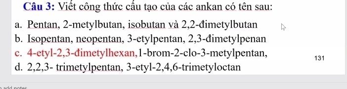 Viết công thức cấu tạo của các ankan có tên sau:
a. Pentan, 2 -metylbutan, isobutan và 2, 2 -đimetylbutan
b. Isopentan, neopentan, 3 -etylpentan, 2, 3 -đimetylpenan
c. 4 -etyl -2, 3 -đimetylhexan, 1 -brom -2 -clo -3 -metylpentan, 131
d. 2, 2, 3 - trimetylpentan, 3 -etyl- 2, 4, 6 -trimetyloctan