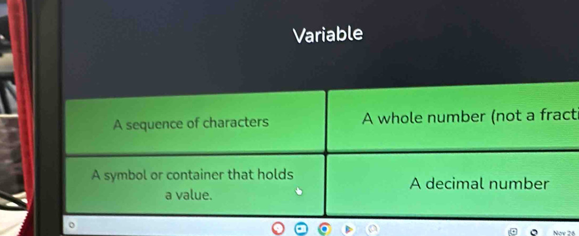 Variable
A sequence of characters A whole number (not a fract
A symbol or container that holds
A decimal number
a value.
o
Nov 26