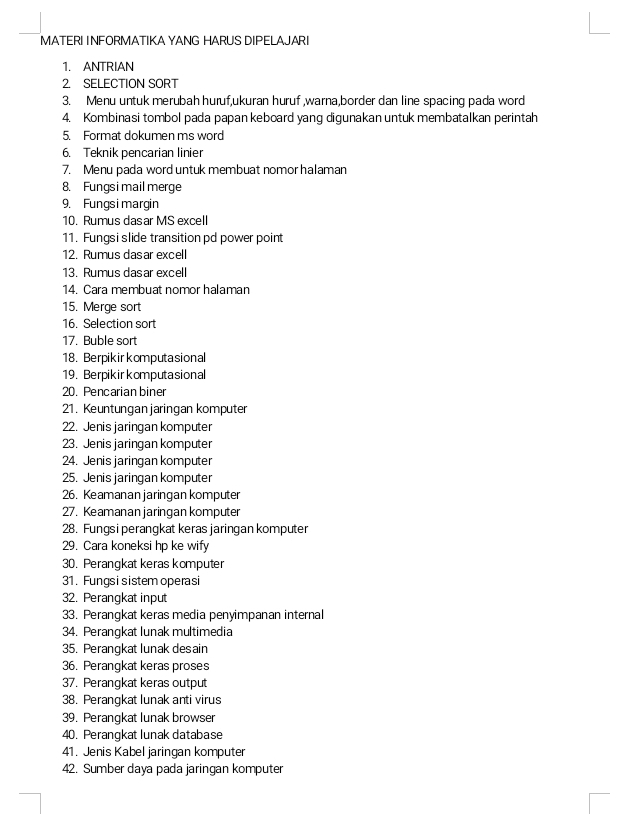 MATERI INFORMATIKA YANG HARUS DIPELAJARI 
1. ANTRIAN 
2. SELECTION SORT 
3. Menu untuk merubah huruf,ukuran huruf ,warna,border dan line spacing pada word 
4. Kombinasi tombol pada papan keboard yang digunakan untuk membatalkan perintah 
5. Format dokumen ms word 
6. Teknik pencarian linier 
7. Menu pada word untuk membuat nomor halaman 
8. Fungsi mail merge 
9. Fungsi margin 
10. Rumus dasar MS excell 
11. Fungsi slide transition pd power point 
12. Rumus dasar excell 
13. Rumus dasar excell 
14. Cara membuat nomor halaman 
15. Merge sort 
16. Selection sort 
17. Buble sort 
18. Berpikir komputasional 
19. Berpikir komputasional 
20. Pencarian biner 
21. Keuntungan jaringan komputer 
22. Jenis jaringan komputer 
23. Jenis jaringan komputer 
24. Jenis jaringan komputer 
25. Jenis jaringan komputer 
26. Keamanan jaringan komputer 
27. Keamanan jaringan komputer 
28. Fungsi perangkat keras jaringan komputer 
29. Cara koneksi hp ke wify 
30. Perangkat keras komputer 
31. Fungsi sistem operasi 
32. Perangkat input 
33. Perangkat keras media penyimpanan internal 
34. Perangkat lunak multimedia 
35. Perangkat lunak desain 
36. Perangkat keras proses 
37. Perangkat keras output 
38. Perangkat lunak anti virus 
39. Perangkat lunak browser 
40. Perangkat lunak database 
41. Jenis Kabel jaringan komputer 
42. Sumber daya pada jaringan komputer