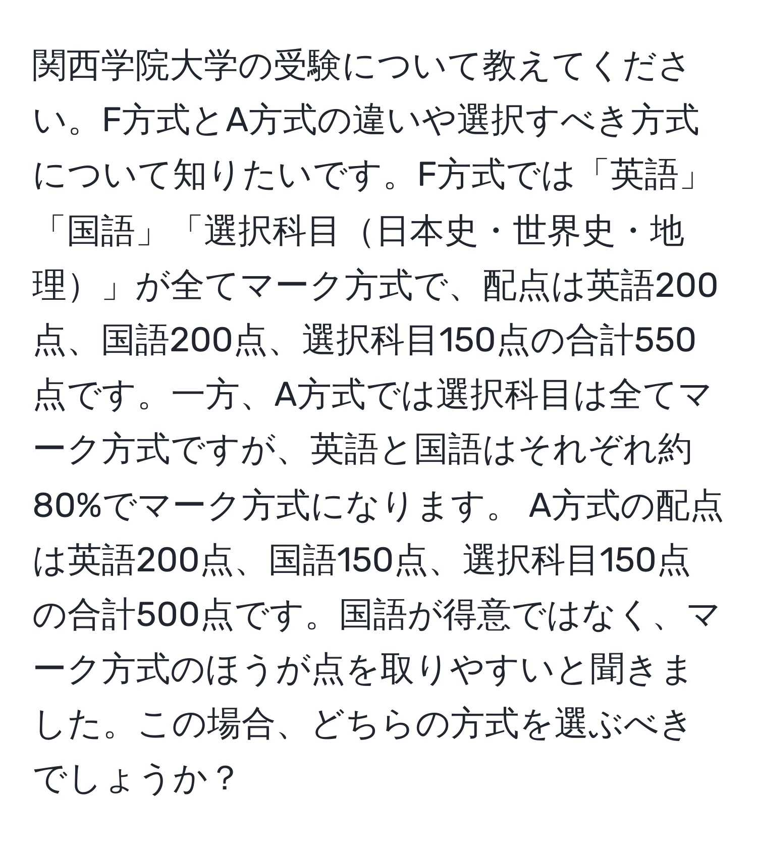 関西学院大学の受験について教えてください。F方式とA方式の違いや選択すべき方式について知りたいです。F方式では「英語」「国語」「選択科目日本史・世界史・地理」が全てマーク方式で、配点は英語200点、国語200点、選択科目150点の合計550点です。一方、A方式では選択科目は全てマーク方式ですが、英語と国語はそれぞれ約80%でマーク方式になります。 A方式の配点は英語200点、国語150点、選択科目150点の合計500点です。国語が得意ではなく、マーク方式のほうが点を取りやすいと聞きました。この場合、どちらの方式を選ぶべきでしょうか？