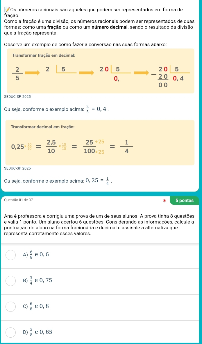 Os números racionais são aqueles que podem ser representados em forma de
fração.
Como a fração é uma divisão, os números racionais podem ser representados de duas
formas: como uma fração ou como um número decimal, sendo o resultado da divisão
que a fração representa.
Observe um exemplo de como fazer a conversão nas suas formas abaixo:
Transformar fração em decimal:
 2/5  2_ |5 20 5/0,  -beginarrayr 20 -20 hline 00endarray frac 50,endarray 
SEDUC-SP 2025
Ou seja, conforme o exemplo acima:  2/5 =0,4. 
Transformar decimal em fração:
0,25*  10/10 = (2,5)/10 *  10/10 = (25/ 25)/100/ 25 = 1/4 
SEDUC-SP, 2025
Ou seja, conforme o exemplo acima: 0,25= 1/4 . 
Questão 01 de 07 5 pontos
Ana é professora e corrigiu uma prova de um de seus alunos. A prova tinha 8 questões,
e valia 1 ponto. Um aluno acertou 6 questões. Considerando as informações, calcule a
pontuação do aluno na forma fracionária e decimal e assinale a alternativa que
representa corretamente esses valores.
A)  6/8  e 0, 6
B)  3/4  e 0, 75
C)  6/8  e 0, 8
D)  5/8  e 0, 65