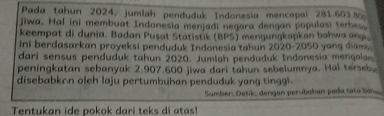 Pada tahun 2024, jumlah penduduk Indonesia mencapal 281.663.8, 
jiwa. Hal ini membuat Indonesia menjadi negara dengan populasi terbes. 
keempat di dunia. Badan Pusat Statistik (BPS) mengungkapkan bahwa ang. 
ini berdasarkan proyeksi penduduk Indonesia tahun 2020-2050 yang diam 
dari sensus penduduk tahun 2020. Jumlah penduduk Indonesia mengala 
peningkatan sebanyak 2,907,600 jiwa dari tahun sebelumnya. Hal terseb. 
disebabkan oleh laju pertumbuhan penduduk yang tinggi . 
Sumber: Detik, dengan perubahán pada tato baheu 
Tentukan ide pokok dari teks di atas!