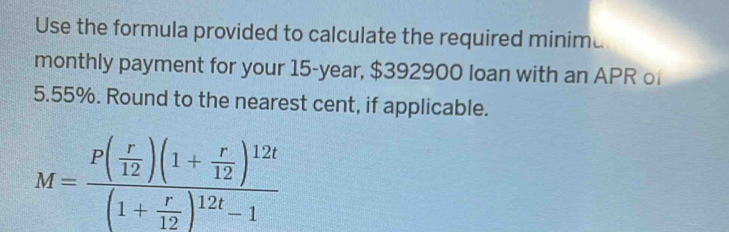 Use the formula provided to calculate the required minima 
monthly payment for your 15-year, $392900 loan with an APR of
5.55%. Round to the nearest cent, if applicable.
M=frac P( r/12 )(1+ r/12 )^12t(1+ r/12 )^12t-1