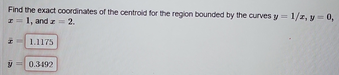 Find the exact coordinates of the centroid for the region bounded by the curves y=1/x, y=0,
x=1 , and x=2.
overline x= 1.1175
overline y= 0.3492