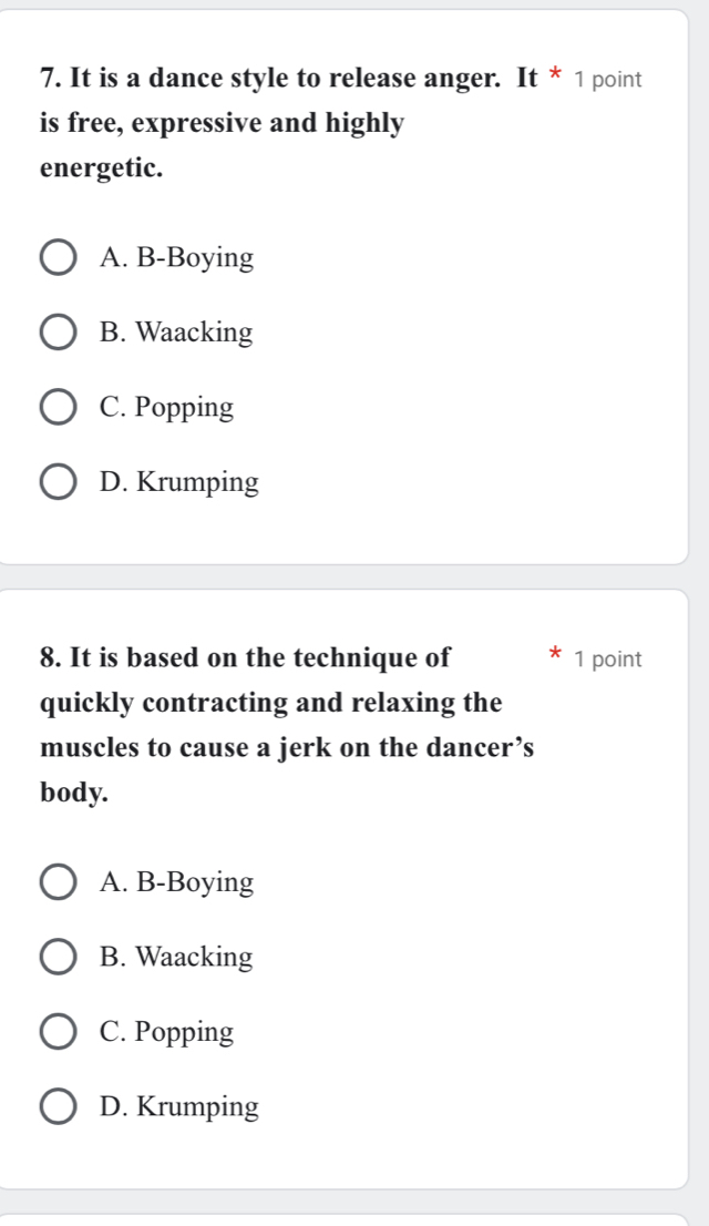 It is a dance style to release anger. It * 1 point
is free, expressive and highly
energetic.
A. B-Boying
B. Waacking
C. Popping
D. Krumping
8. It is based on the technique of 1 point
quickly contracting and relaxing the
muscles to cause a jerk on the dancer’s
body.
A. B-Boying
B. Waacking
C. Popping
D. Krumping