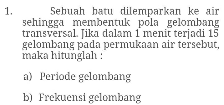 Sebuah batu dilemparkan ke air 
sehingga membentuk pola gelombang 
transversal. Jika dalam 1 menit terjadi 15
gelombang pada permukaan air tersebut, 
maka hitunglah : 
a) Periode gelombang 
b) Frekuensi gelombang