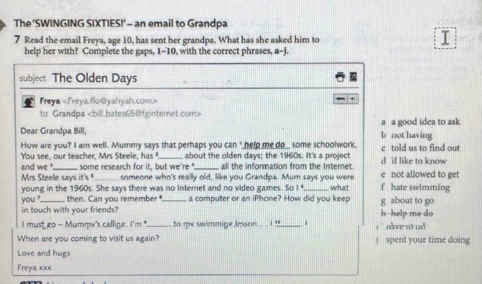 The ‘SWINGING SIXTIES!’ - an email to Grandpa 
7 Read the email Freya, age 10, has sent her grandpa. What has she asked him to 
I 
help her with? Complete the gaps, 1-10, with the correct phrases, a-j. 
subject The Olden Days 
Freya
to Grandpa
a a good idea to ask 
Dear Grandpa Bill, b not having 
How are you? I am well. Mummy says that perhaps you canI help me do_ some schoolwork. c told us to find out 
You see, our teacher, Mrs Steele, has ²_ about the olden days; the 1960s. It's a project d 'd like to know 
and we ?_ some research for it, but we’re _all the information from the Internet. 
Mrs Steele says it's_ someone who's really old, like you Grandpa. Mum says you were e not allowed to get 
young in the 1960s. She says there was no Internet and no video games. So 1^4 _what f hate swimming 
you ?_ then. Can you remember_ a computer or an iPhone? How did you keep g about to go 
in touch with your friends? h help me do 
I mustgo - Mummv's calline. I'm *_ to mv swimmige Jesson.. . I !_ 1 i ` nlve to ud . 
When are you coming to visit us again? j spent your time doing 
Love and hugs 
Freya xxx