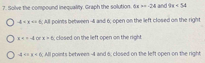 Solve the compound inequality. Graph the solution. 6x>=-24 and 9x<54</tex>
-4 ; All points between -4 and 6; open on the left closed on the right
x or x>6; closed on the left open on the right
-4 ; All points between -4 and 6; closed on the left open on the right