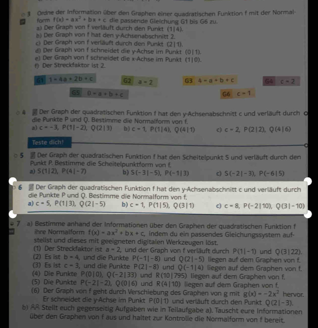 Ordne der Information über den Graphen einer quadratischen Funktion f mit der Normal-
form f(x)=ax^2+bx+c die passende Gleichung G1 bis G6 zu.
a) Der Graph von f verläuft durch den Punkt (1|4).
b) Der Graph von f hat den y-Achsenabschnitt 2.
c) Der Graph von f verläuft durch den Punkt (2|1).
d) Der Graph von f schneidet die y-Achse im Punkt (0|1).
e) Der Graph von f schneidet die x-Achse im Punkt (1|0).
f) Der Streckfaktor ist 2.
G1 1=4a+2b+c G2 a=2 G3 4=a+b+c G4 c=2
G5 D=a+b+c G6 c=1
4 Der Graph der quadratischen Funktion f hat den y-Achsenabschnitt c und verläuft durch Ö
die Punkte P und Q. Bestimme die Normalform von f.
a) c=-3,P(1|-2),Q(2|3) b) c=1,P(1|4),Q(4|1) c) c=2,P(2|2),Q(4|6)
Teste dich!
5 f Der Graph der quadratischen Funktion f hat den Scheitelpunkt S und verläuft durch den
Punkt P. Bestimme die Scheitelpunktform von f.
a) S(1|2),P(4|-7) b) S(-3|-5),P(-1|3) c) S(-2|-3),P(-6|5)
6  Der Graph der quadratischen Funktion f hat den y-Achsenabschnitt c und verläuft durch
die Punkte P und Q. Bestimme die Normalform von f.
a) c=5,P(1|3),Q(2|-5) b) c=1,P(1|5),Q(3|1) c) c=8,P(-2|10),Q(3|-10)
7 a) Bestimme anhand der Informationen über den Graphen der quadratischen Funktion f
ihre Normalform f(x)=ax^2+bx+c , indem du ein passendes Gleichungssystem auf-
stellst und dieses mit geeigneten digitalen Werkzeugen löst.
(1) Der Streckfaktor ist a=2 und der Graph von f verläuft durch P(1|-1) und Q(3|22).
(2) Es ist b=4 , und die Punkte P(-1|-8) und Q(2|-5) liegen auf dem Graphen von f.
(3) Es ist c=3 , und die Punkte P(2|-8) und Q(-1|4) liegen auf dem Graphen von f.
(4) Die Punkte P(0|0),Q(-2|33) und R(10|795) liegen auf dem Graphen von f.
(5) Die Punkte P(-2|-2),Q(0|6) und R(4|10) liegen auf dem Graphen von f.
(6) Der Graph von f geht durch Verschiebung des Graphen von g mit g(x)=-2x^2 hervor.
Er schneidet die y-Achse im Punkt P(0|1) und verläuft durch den Punkt Q(2|-3).
b) AR Stellt euch gegenseitig Aufgaben wie in Teilaufgabe a). Tauscht eure Informationen
über den Graphen von f aus und haltet zur Kontrolle die Normalform von f bereit.