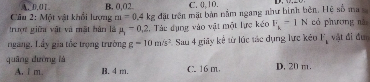 A. 0,01. B. 0, 02. C. 0, 10.
D. 0, 20.
Câu 2: Một vật khối lượng m=0,4kg đặt trên mặt bàn nằm ngang như hình bên. Hệ số ma sĩ
trượt giữa vật và mặt bàn là mu _t=0,2. Tác dụng vào vật một lực kéo F_k=1N có phương năm
ngang. Lấy gia tốc trọng trường g=10m/s^2. Sau 4 giây kể từ lúc tác dụng lực kéo F_k vật đi đượ
quâng đường là
A. l m. B. 4 m. C. 16 m. D. 20 m.