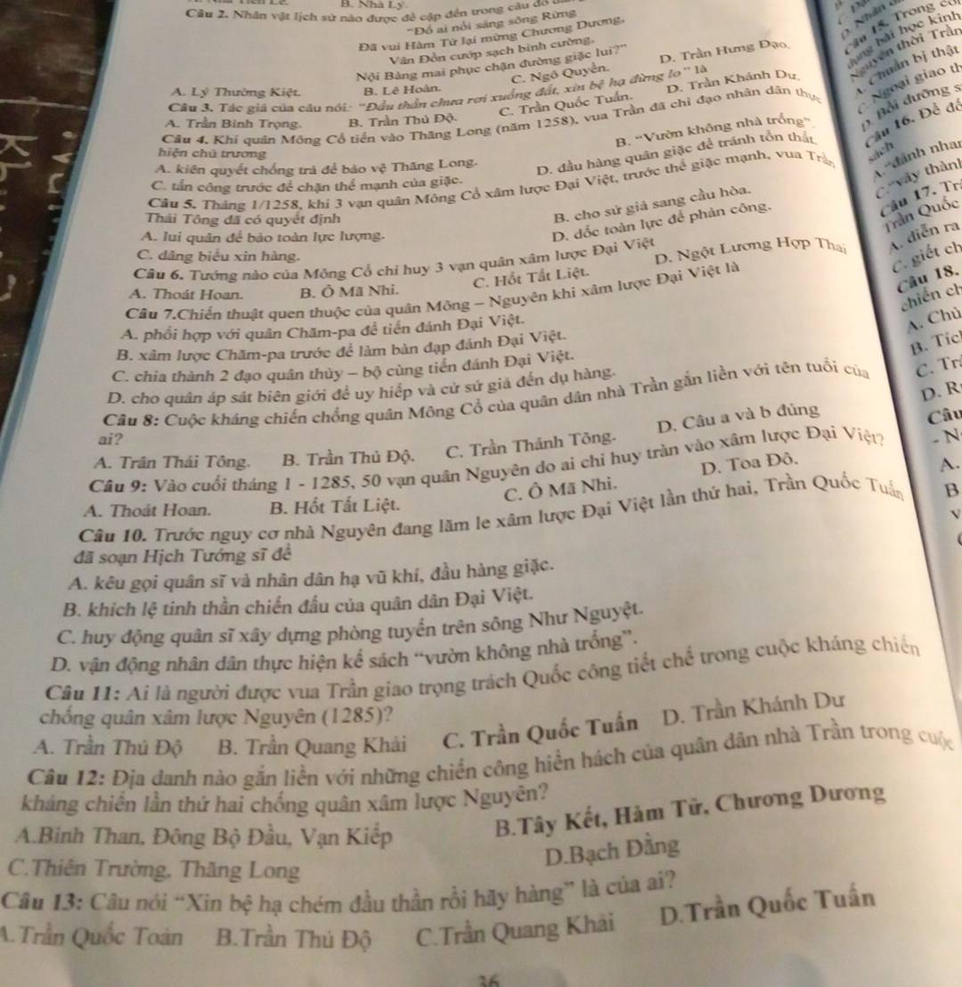 Nhà Ly
Câu 2. Nhân vật lịch sử nào được đề cập đến trong câu c pư
Nhân ở
'Đồ ai nổi sáng sông Rừng
ang bài học kinh
Đã vui Hàm Tử lại mừng Chương Dương,
C. Ngô Quyền D. Trần Hưng Đạo Câa 15. Trong có
Vân Đồn cướp sạch binh cường,
Chuẩn bị thật
Nội Bàng mai phục chận đường giặc lui?''
C. Trần Quốc Tuần. D. Trần Khánh Dự tguyên thời Trần
A. Lý Thường Kiệt. B. Lê Hoàn.
Câu 3. Tác giá của câu nói: ''Đầu thần chưa rơi xuồng đất, xin bệ hạ đừng lo'' là
Câu 4. Khi quân Mông Cổ tiển vào Thăng Long (năm 1258), vua Trần đã chỉ đạo nhân dân thực  Ngoại giao t
B. 'Vườn không nhà trống' ( Bổi dưỡng :
A. Trần Binh Trọng. B. Trần Thủ Độ.
hiện chǔ trương sách
A. kiên quyết chống trá để bảo vwidehat o Thăng Long.
D. đầu hàng quân giặc đề tránh tồn thất Tầu 16. Để để
Câu 5. Tháng 1/1258, khi 3 vạn quân Mông Cổ xâm lược Đại Việt, trước thể giặc mạnh, vua Trận  dánh nhai
C.''vây thàn]
C. tấn công trước để chặn thể mạnh của giặc.
Câu 17. Trị
Thái Tông đã có quyết định
B. cho sứ giá sang cầu hòa.
Trần Quốc
A. lui quân để bảo toàn lực lượng.
D. đốc toàn lực để phản công.
Câu 6, Tướng nào của Mông Cổ chỉ huy 3 vạn quân xâm lược Đại Việt D. Ngột Lương Hợp Thai A diễn ra
C. dâng biểu xin hàng.
C. giết ch
Câu 18.
C. Hốt Tắt Liệt.
A. Thoát Hoan. B. Ô Mã Nhi.
Cầâu 7.Chiến thuật quen thuộc của quân Mông - Nguyên khi xâm lược Đại Việt là
chiến ch
A. phổi hợp với quân Chăm-pa để tiền đánh Đại Việt.
A. Chủ
B. xâm lược Chăm-pa trước để làm bản đạp đánh Đại Việt.
B. Tic
C. chia thành 2 đạo quân thủy - bộ cùng tiến đánh Đại Việt.
D. cho quân áp sát biên giới đề uy hiếp và cử sử giả đến dụ hàng.
D. R
Câu 8: Cuộc kháng chiến chồng quân Mông Cổ của quân dân nhà Trần gắn liền với tên tuổi của C. Tr.
D. Câu a và b đúng
Câu
ai?
A. Trân Thái Tông. B. Trần Thủ Độ. C. Trần Thánh Tông.
C. Ô Mã Nhi. D. Toa Đô.
A.
Câu 9: Vào cuối tháng 1 - 1285, 50 vạn quân Nguyên do ai chỉ huy tràn vào xâm lược Đại Việt? - N
A. Thoát Hoan. B. Hốt Tất Liệt.
Câu 10. Trước nguy cơ nhà Nguyên đang lăm le xâm lược Đại Việt lần thứ hai, Trần Quốc Tuấn B
V
đã soạn Hịch Tướng sĩ đề
A. kêu gọi quân sĩ và nhân dân hạ vũ khí, đầu hàng giặc.
B. khích lệ tinh thần chiến đấu của quân dân Đại Việt.
C. huy động quân sĩ xây dựng phòng tuyến trên sông Như Nguyệt.
D. vận động nhân dân thực hiện kể sách “vườn không nhà trống”.
Câu 11: Ai là người được vua Trần giao trọng trách Quốc công tiết chế trong cuộc kháng chiến
chống quân xâm lược Nguyên (1285)?
A. Trần Thủ Độ B. Trần Quang Khải C. Trần Quốc Tuấn D. Trần Khánh Dư
Câu 12: Địa danh nào gắn liền với những chiến công hiển hách của quân dân nhà Trần trong cuộc
kháng chiến lần thứ hai chống quân xâm lược Nguyên?
A.Binh Than, Đông Bộ Đầu, Vạn Kiếp
B.Tây Kết, Hàm Tử, Chương Dương
D.Bạch Dằng
C.Thiên Trường, Thăng Long
Câu 13: Câu nói “Xin bệ hạ chém đầu thần rồi hãy hàng” là của ai?
A.Trần Quốc Toàn B.Trần Thủ Độ C.Trần Quang Khài D.Trần Quốc Tuấn
16