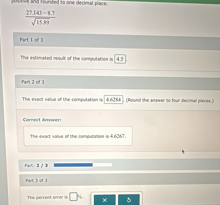 positive and rounded to one decimal place.
 (27.143-8.7)/sqrt(15.89) 
Part 1 of 3 
The estimated result of the computation is 4.5
Part 2 of 3 
The exact value of the computation is 4.6284. (Round the answer to four decimal places.) 
Correct Answer: 
The exact value of the computation is 4.6267. 
Part: 2 / 3 
Part 3 of 3 
The percent error is %. × 5