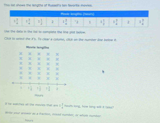 This list shows the lengths of Russell's ten favorite movies.
Use the data in the list to complete the line plot below.
Click to select the X's. To clear a column, click on the number line below it.
Movie lengths
Hours
If he watches all the movies that are 1 3/4  hours long, how long will it take?
Write your answer as a fraction, mixed number, or whole number.
hours