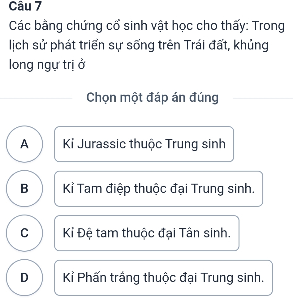 Các bằng chứng cổ sinh vật học cho thấy: Trong
lịch sử phát triển sự sống trên Trái đất, khủng
long ngự trị ở
Chọn một đáp án đúng
A Kỉ Jurassic thuộc Trung sinh
B Kỉ Tam điệp thuộc đại Trung sinh.
C Kỉ Đệ tam thuộc đại Tân sinh.
D Kỉ Phấn trắng thuộc đại Trung sinh.