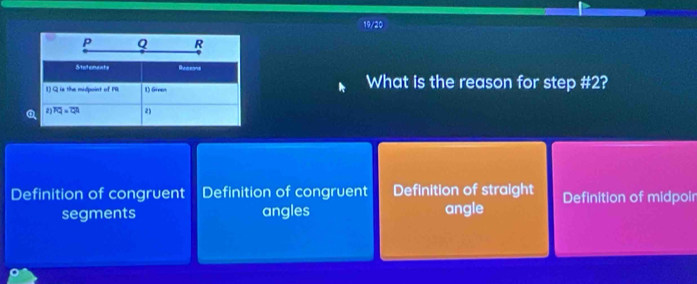 19/20
P Q R
Stutements Reerenne
1) Q is the midpoint of PR 1) Gieen What is the reason for step # 2?
2) overline FQ=overline CA 2)
Definition of congruent Definition of congruent Definition of straight Definition of midpoir
segments angles angle