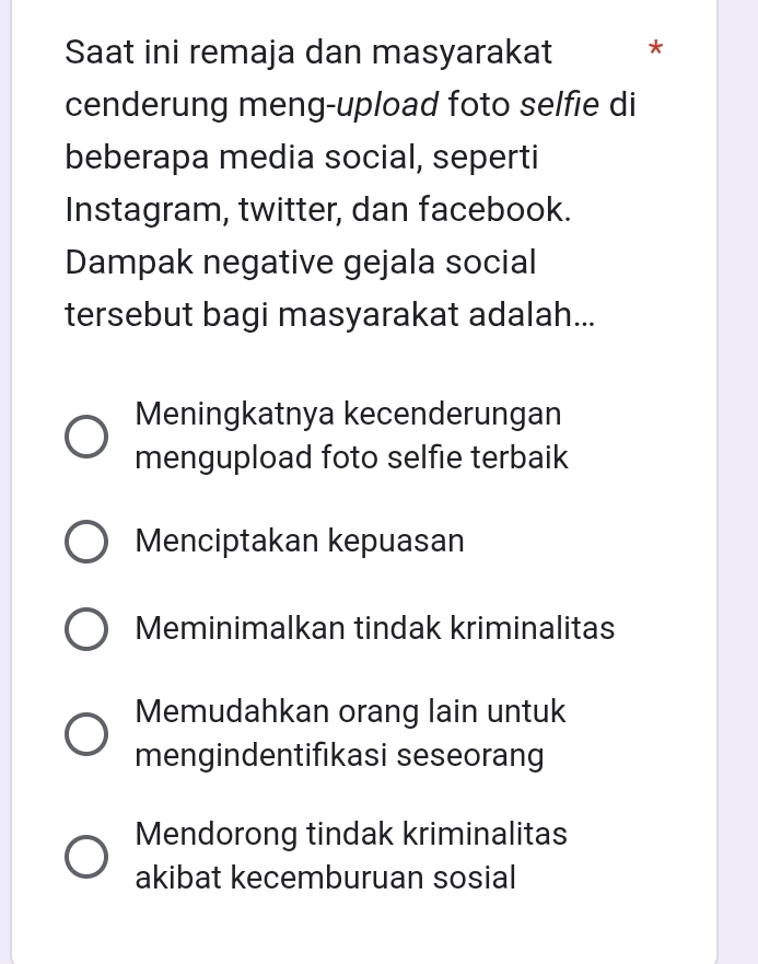 Saat ini remaja dan masyarakat *
cenderung meng-upload foto selfie di
beberapa media social, seperti
Instagram, twitter, dan facebook.
Dampak negative gejala social
tersebut bagi masyarakat adalah...
Meningkatnya kecenderungan
mengupload foto selfie terbaik
Menciptakan kepuasan
Meminimalkan tindak kriminalitas
Memudahkan orang lain untuk
mengindentifıkasi seseorang
Mendorong tindak kriminalitas
akibat kecemburuan sosial