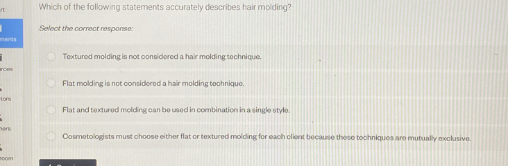 rt Which of the following statements accurately describes hair molding?
Select the correct response:
ments
Textured molding is not considered a hair molding technique.
irces
Flat molding is not considered a hair molding technique.
tors
Flat and textured molding can be used in combination in a single style.
ners
Cosmetologists must choose either flat or textured molding for each client because these techniques are mutually exclusive.
room