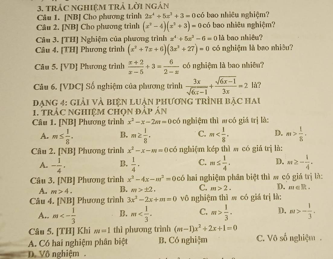 TRÁC NGHIỆM TRẢ LờI NGắN
Câu 1. [NB] Cho phương trình 2x^4+5x^2+3=0 có bao nhiêu nghiệm?
Câu 2. [NB] Cho phương trình (x^2-4)(x^2+3)=0 có bao nhiêu nghiệm?
Câu 3. [TH] Nghiệm của phương trình x^4+5x^2-6=0 là bao nhiêu?
Câu 4. [TH] Phương trình (x^2+7x+6)(3x^2+27)=0 có nghiệm là bao nhiều?
Câu 5. [VD] Phương trình  (x+2)/x-5 +3= 6/2-x  có nghiệm là bao nhiêu?
Câu 6. [VDC] Số nghiệm của phương trình  3x/sqrt(6x-1) + (sqrt(6x-1))/3x =2 là?
DạnG 4: Giải VÀ biệN LUẬN PHươnG TRìnH bậC Hau
1. tRÁC NGHIỆM CHọN ĐẢP ÁN
Câu 1. [NB] Phương trình x^2-x-2m=0cdot 0 nghiệm thì m có giá trị là:
A. m≤  1/8 . m≥  1/8 . m m> 1/8 .
B.
C.
D.
Câu 2. [NB] Phương trình x^2-x-m=0 có nghiệm kép thì m có giá trị là:
C.
A. - 1/4 .  1/4 · m≤  1/4 . m≥ - 1/4 .
B.
D.
Câu 3. [NB] Phương trình x^2-4x-m^2=0 có hai nghiệm phân biệt thì m có giá trị là:
B.
C. ]D.
A. m>4. m>± 2. m>2. m∈ R.
Câu 4. [NB] Phương trình 3x^2-2x+m=0 vô nghiệm thì m có giá trị là:
A.. m<- 1/3  m m> 1/3 . m>- 1/3 .
B.
C.
D.
Câu 5. [TH] Khi m=1 thì phương trình (m-1)x^2+2x+1=0
A. Có hai nghiệm phân biệt B. Có nghiệm
C. Vô số nghiệm.
D. Vô nghiệm .