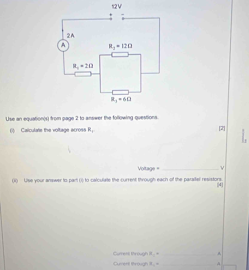 Use an equation(s) from page 2 to answer the following questions.
(i) Calculate the voltage across R_1.
[2]
Voltage = _v
(ii) Use your answer to part (i) to calculate the current through each of the parallel resistors.
[4]
Current through R_2= _A
Curren! through R_1= _A