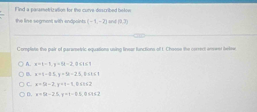 Find a parametrization for the curve described below
the line segment with endpoints (-1,-2) and (0,3)
Complete the pair of parametric equations using linear functions of t. Choose the correct answer below
A. x=t-1, y=5t-2, 0≤ t≤ 1
B. x=1-0.5, y=5t-2.5, 0≤ t≤ 1
C. x=5t-2, y=t-1, 0≤ t≤ 2
D. x=5t-2.5, y=t-0.5, 0≤ t≤ 2