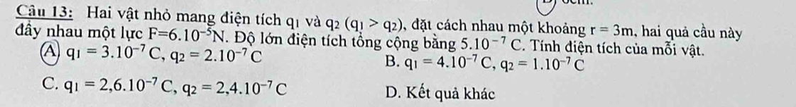 Hai vật nhỏ mang điện tích qi và q_2(q_1>q_2) , đặt cách nhau một khoảng r=3m , hai quả cầu này
đây nhau một lực F=6.10^(-5)N Độ lớn điện tích tổng cộng bằng 5.10^(-7)C Tính điện tích của mỗi vật.
A q_1=3.10^(-7)C, q_2=2.10^(-7)C
B. q_1=4.10^(-7)C, q_2=1.10^(-7)C
C. q_1=2, 6.10^(-7)C, q_2=2,4.10^(-7)C D. Kết quả khác