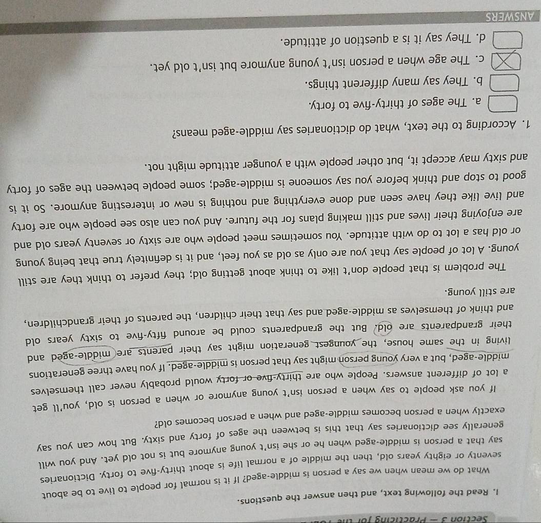 — Practicing for h
I. Read the following text, and then answer the questions.
What do we mean when we say a person is middle-aged? If it is normal for people to live to be about
seventy or eighty years old, then the middle of a normal life is about thirty-five to forty. Dictionaries
say that a person is middle-aged when he or she isn't young anymore but is not old yet. And you will
generally see dictionaries say that this is between the ages of forty and sixty. But how can you say
exactly when a person becomes middle-aged and when a person becomes old?
If you ask people to say when a person isn't young anymore or when a person is old, you’ll get
a lot of different answers. People who are thirty-five or forty would probably never call themselves
middle-aged, but a very young person might say that person is middle-aged. If you have three generations
living in the same house, the youngest generation might say their parents are middle-aged and
their grandparents are old. But the grandparents could be around fifty-five to sixty years old
and think of themselves as middle-aged and say that their children, the parents of their grandchildren,
are still young.
The problem is that people don’t like to think about getting old; they prefer to think they are still
young. A lot of people say that you are only as old as you feel, and it is definitely true that being young
or old has a lot to do with attitude. You sometimes meet people who are sixty or seventy years old and
are enjoying their lives and still making plans for the future. And you can also see people who are forty
and live like they have seen and done everything and nothing is new or interesting anymore. So it is
good to stop and think before you say someone is middle-aged; some people between the ages of forty
and sixty may accept it, but other people with a younger attitude might not.
1. According to the text, what do dictionaries say middle-aged means?
a. The ages of thirty-five to forty.
b. They say many different things.
c. The age when a person isn’t young anymore but isn’t old yet.
d. They say it is a question of attitude.
ANSWERS