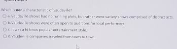 Which is not a characteristic of vaudevile?
a Vaudeville shows had no running plots, but rather were variety shows comprised of distinct acts.
b.Vaudeville shows were often open to auditions for local performers.
c. It was a hi brow popular entertainment style.
d. Vaudeville companies traveled from town to town.