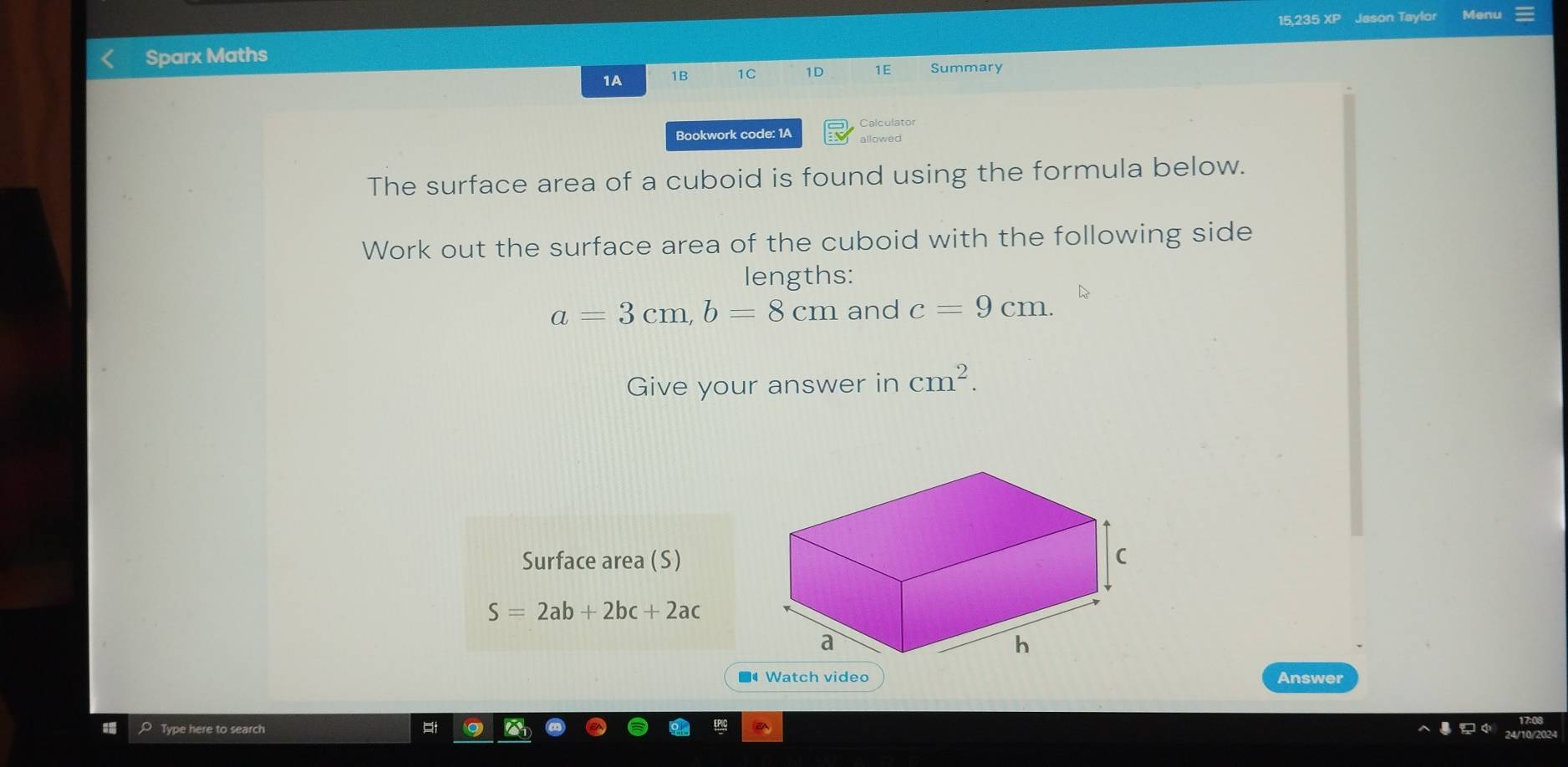 15.235 XP Jason Taylor Menu 
Sparx Maths 
1A 1B 1C 1D 1E Summary 
Calculator 
Bookwork code: 1A allowed 
The surface area of a cuboid is found using the formula below. 
Work out the surface area of the cuboid with the following side 
lengths:
a=3cm, b=8cm and c=9cm. 
Give your answer in cm^2. 
Surface area (S)
S=2ab+2bc+2ac
■ Watch video Answer 
Type here to search