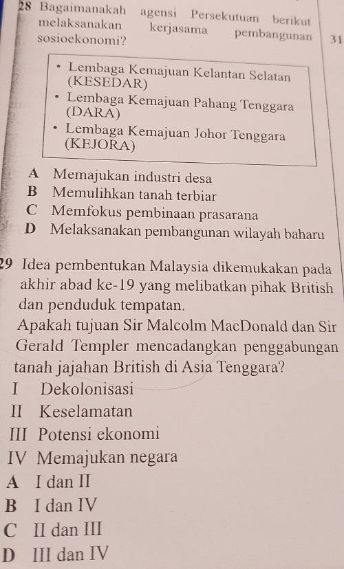 Bagaimanakah agensi Persekutuan berikut
melaksanakan kerjasama pembangunan
sosioekonomi? 31
Lembaga Kemajuan Kelantan Selatan
(KESEDAR)
Lembaga Kemajuan Pahang Tenggara
(DARA)
Lembaga Kemajuan Johor Tenggara
(KEJORA)
A Memajukan industri desa
B Memulihkan tanah terbiar
C Memfokus pembinaan prasarana
D Melaksanakan pembangunan wilayah baharu
29 Idea pembentukan Malaysia dikemukakan pada
akhir abad ke-19 yang melibatkan pihak British
dan penduduk tempatan.
Apakah tujuan Sir Malcolm MacDonald dan Sir
Gerald Templer mencadangkan penggabungan
tanah jajahan British di Asia Tenggara?
I Dekolonisasi
II Keselamatan
III Potensi ekonomi
IV Memajukan negara
A I dan II
B I dan IV
C II dan III
D III dan IV