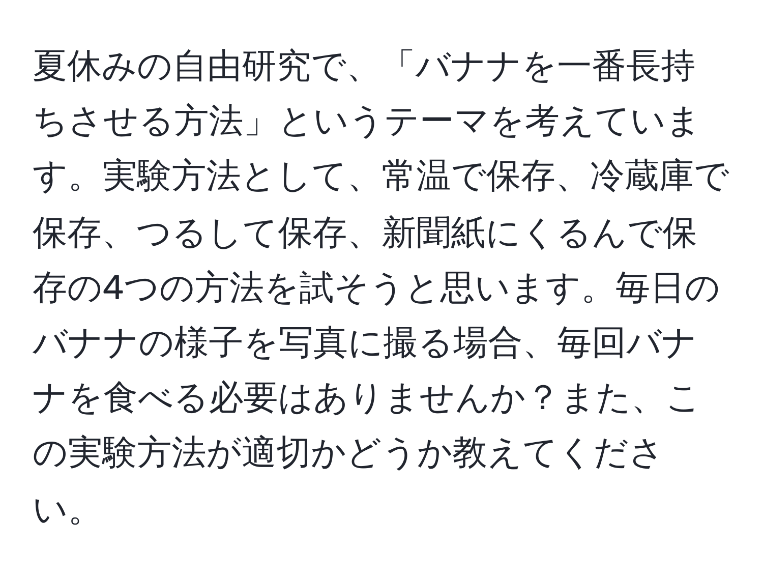 夏休みの自由研究で、「バナナを一番長持ちさせる方法」というテーマを考えています。実験方法として、常温で保存、冷蔵庫で保存、つるして保存、新聞紙にくるんで保存の4つの方法を試そうと思います。毎日のバナナの様子を写真に撮る場合、毎回バナナを食べる必要はありませんか？また、この実験方法が適切かどうか教えてください。