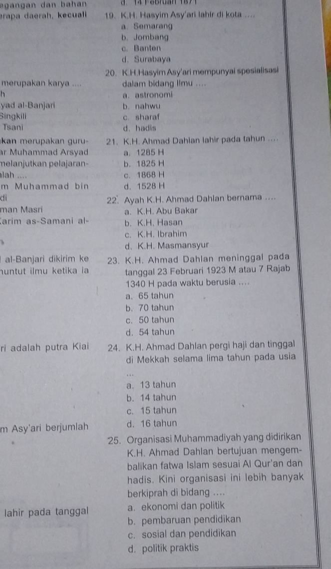 egangan dan bahan  d. 14 Pebruan 1871
erapa daerah, kecuali 19. K.H. Hasyim Asy'ari lahir di kota ....
a.Semarang
b.Jombang
c. Banten
d. Surabaya
20. K.H.Hasyim Asy'ari mempunyai spesialisasi
merupakan karya .... dalam bidang Ilmu ....
h
a. astronomi
yad al-Banjari b. nahwu
Singkili c. sharaf
Tsani d. hadis
kn  merupa an    r   21. K.H. Ahmad Dahian lahir pada tahun ....
ar Muhammad Arsyad a. 1285 H
melanjutkan pelajaran- b. 1825 H
lah .... c. 1868 H
m Muhammad bin d. 1528 H
di
22. Ayah K.H. Ahmad Dahlan bernama ....
man Masri a. K.H. Abu Bakar
arim as-Samani al- b. K.H. Hasan
c. K.H. Ibrahim
d.K.H. Masmansyur
al-Banjari dikirim ke 23. K.H. Ahmad Dahlan meninggal pada
huntut ilmu ketika ia tanggal 23 Februari 1923 M atau 7 Rajab
1340 H pada waktu berusia ....
a. 65 tahun
b. 70 tahun
c. 50 tahun
d. 54 tahun
ri adalah putra Kiai 24. K.H. Ahmad Dahlan pergi haji dan tinggal
di Mekkah selama lima tahun pada usia
. . .
a. 13 tahun
b. 14 tahun
c. 15 tahun
m Asy'ari berjumlah d. 16 tahun
25. Organisasi Muhammadiyah yang didirikan
K.H. Ahmad Dahlan bertujuan mengem-
balikan fatwa Islam sesuai Al Qur'an dan
hadis. Kini organisasi ini lebih banyak
berkiprah di bidang ....
lahir pada tanggal a. ekonomi dan politik
b. pembaruan pendidikan
c. sosial dan pendidikan
d. politik praktis