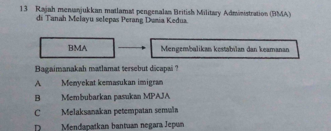 Rajah menunjukkan matlamat pengenalan British Military Administration (BMA)
di Tanah Melayu selepas Perang Dunia Kedua.
BMA Mengembalikan kestabilan dan keamanan
Bagaimanakah matlamat tersebut dicapai ?
A Menyekat kemasukan imigran
B€£ Membubarkan pasukan MPAJA
C Melaksanakan petempatan semula
D Mendapatkan bantuan negara Jepun